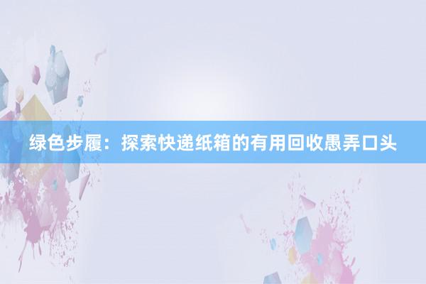 绿色步履：探索快递纸箱的有用回收愚弄口头