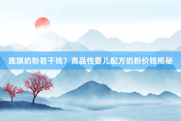 旌旗奶粉若干钱？高品性婴儿配方奶粉价钱揭秘